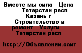 Вместе мы сила › Цена ­ 100 - Татарстан респ., Казань г. Строительство и ремонт » Услуги   . Татарстан респ.